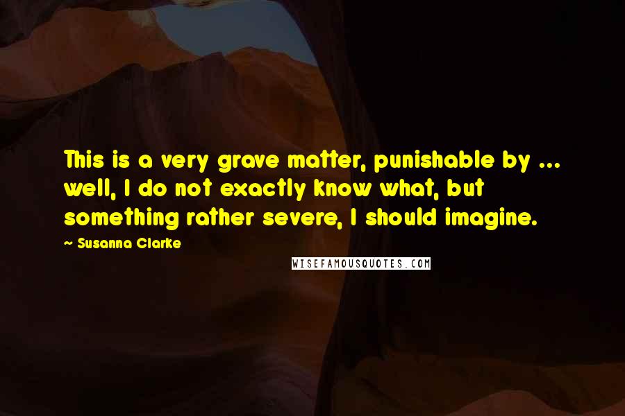 Susanna Clarke quotes: This is a very grave matter, punishable by ... well, I do not exactly know what, but something rather severe, I should imagine.