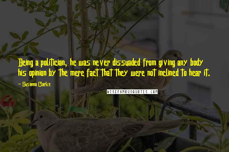 Susanna Clarke quotes: Being a politician, he was never dissuaded from giving any body his opinion by the mere fact that they were not inclined to hear it.