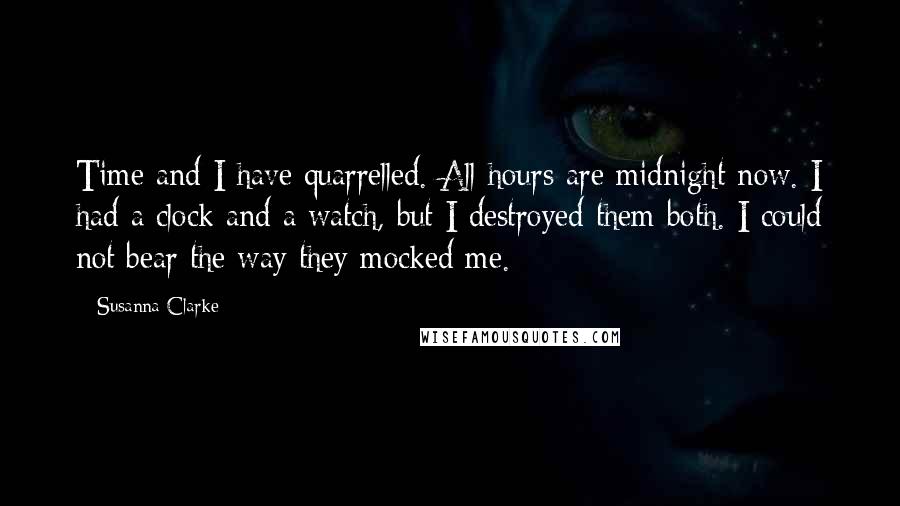Susanna Clarke quotes: Time and I have quarrelled. All hours are midnight now. I had a clock and a watch, but I destroyed them both. I could not bear the way they mocked Susanna Clarke quotes: Time and I have quarrelled. All hours are midnight now. I had a clock and a watch, but I destroyed them both. I could not bear the way they mocked