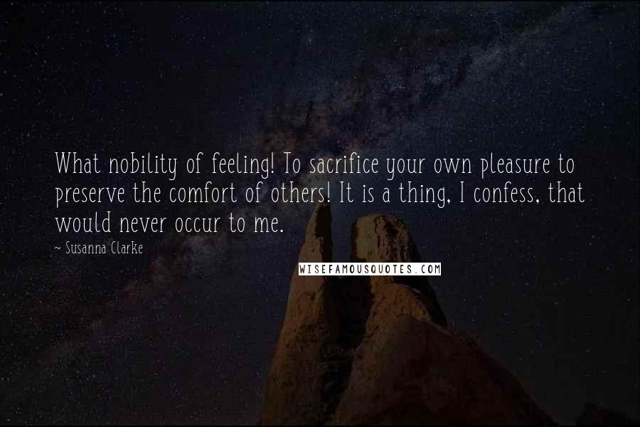 Susanna Clarke quotes: What nobility of feeling! To sacrifice your own pleasure to preserve the comfort of others! It is a thing, I confess, that would never occur to me. Susanna Clarke quotes: What nobility of feeling! To sacrifice your own pleasure to preserve the comfort of others! It is a thing, I confess, that would never occur to me.