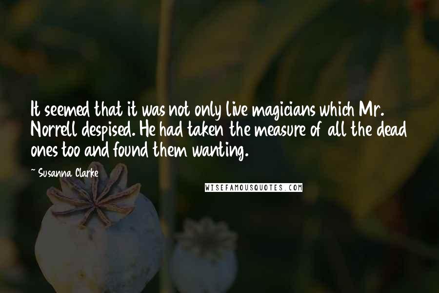 Susanna Clarke quotes: It seemed that it was not only live magicians which Mr. Norrell despised. He had taken the measure of all the dead ones too and found them wanting. Susanna Clarke quotes: It seemed that it was not only live magicians which Mr. Norrell despised. He had taken the measure of all the dead ones too and found them wanting.