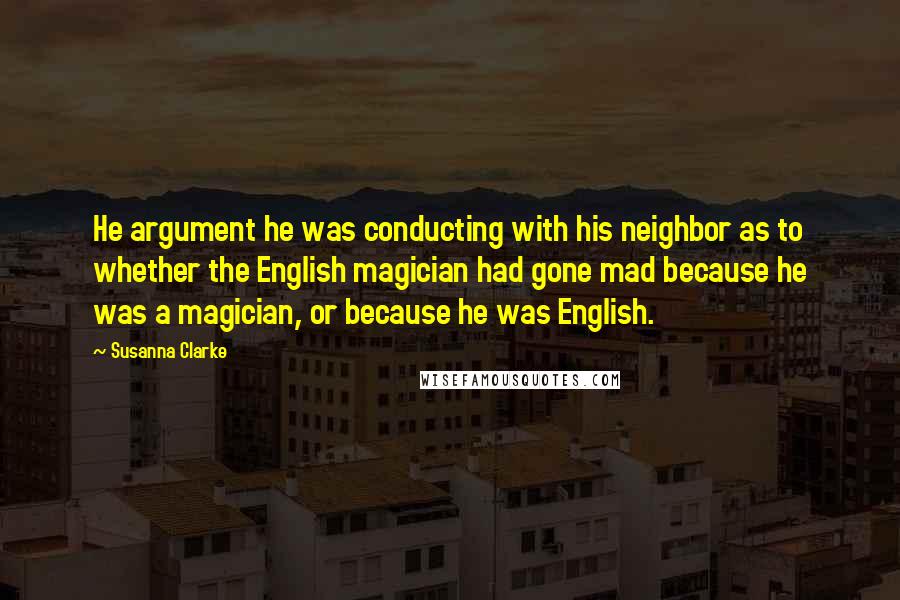 Susanna Clarke quotes: He argument he was conducting with his neighbor as to whether the English magician had gone mad because he was a magician, or because he was English. Susanna Clarke quotes: He argument he was conducting with his neighbor as to whether the English magician had gone mad because he was a magician, or because he was English.