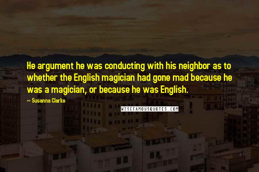 Susanna Clarke quotes: He argument he was conducting with his neighbor as to whether the English magician had gone mad because he was a magician, or because he was English.