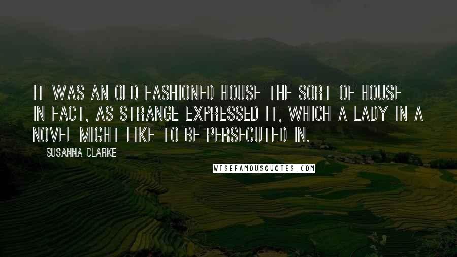 Susanna Clarke quotes: It was an old fashioned house the sort of house in fact, as Strange expressed it, which a lady in a novel might like to be persecuted in. Susanna Clarke quotes: It was an old fashioned house the sort of house in fact, as Strange expressed it, which a lady in a novel might like to be persecuted in.