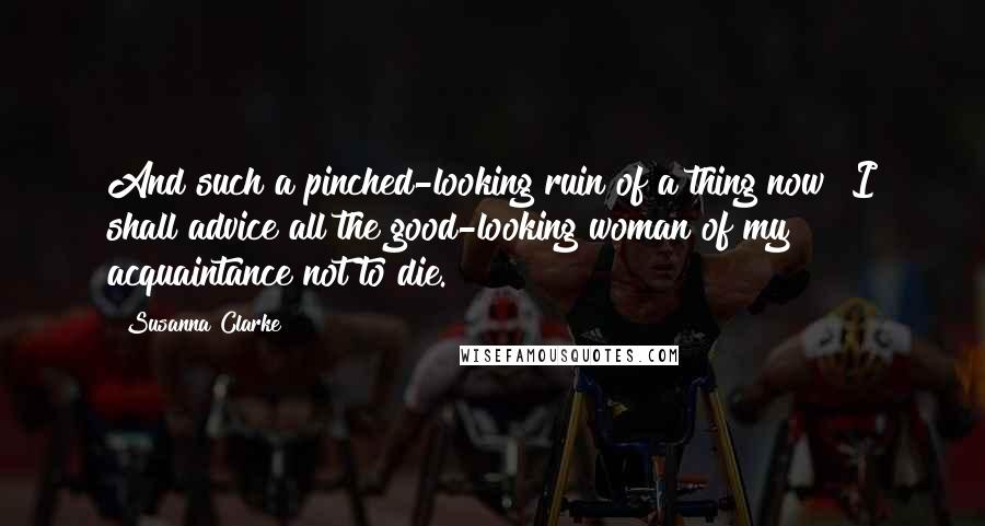 Susanna Clarke quotes: And such a pinched-looking ruin of a thing now! I shall advice all the good-looking woman of my acquaintance not to die. Susanna Clarke quotes: And such a pinched-looking ruin of a thing now! I shall advice all the good-looking woman of my acquaintance not to die.