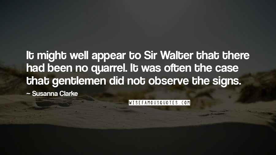 Susanna Clarke quotes: It might well appear to Sir Walter that there had been no quarrel. It was often the case that gentlemen did not observe the signs. Susanna Clarke quotes: It might well appear to Sir Walter that there had been no quarrel. It was often the case that gentlemen did not observe the signs.