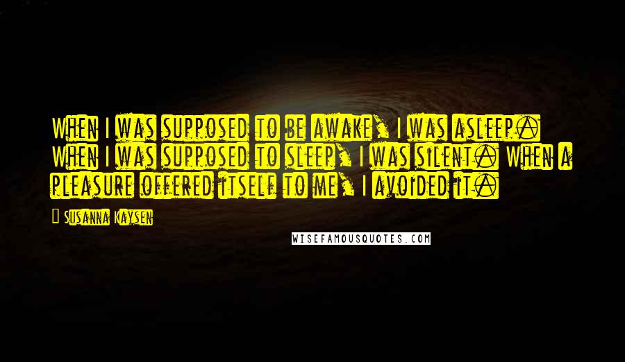 Susanna Kaysen quotes: When I was supposed to be awake, I was asleep. When I was supposed to sleep, I was silent. When a pleasure offered itself to me, I avoided it. Susanna Kaysen quotes: When I was supposed to be awake, I was asleep. When I was supposed to sleep, I was silent. When a pleasure offered itself to me, I avoided it.