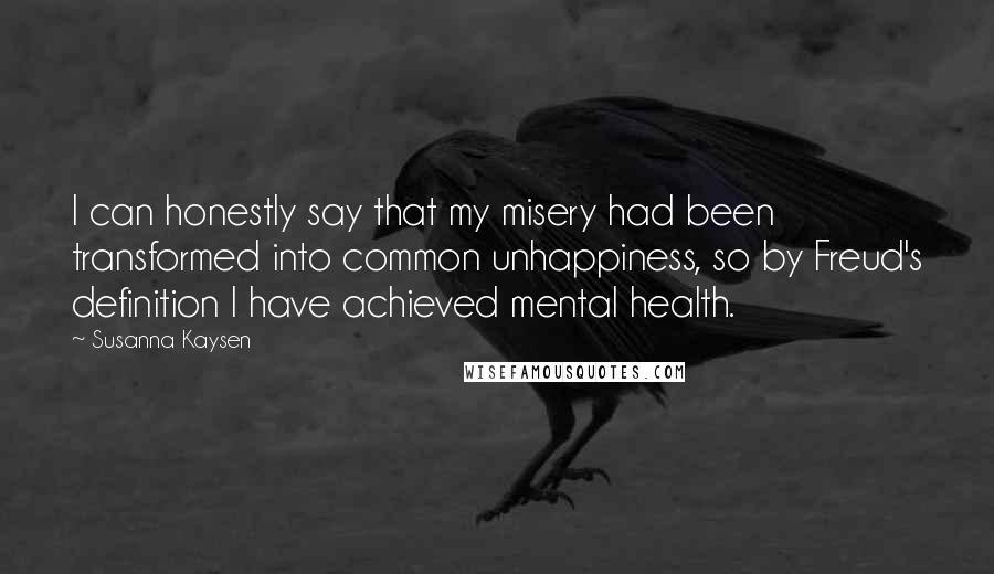 Susanna Kaysen quotes: I can honestly say that my misery had been transformed into common unhappiness, so by Freud's definition I have achieved mental health. Susanna Kaysen quotes: I can honestly say that my misery had been transformed into common unhappiness, so by Freud's definition I have achieved mental health.
