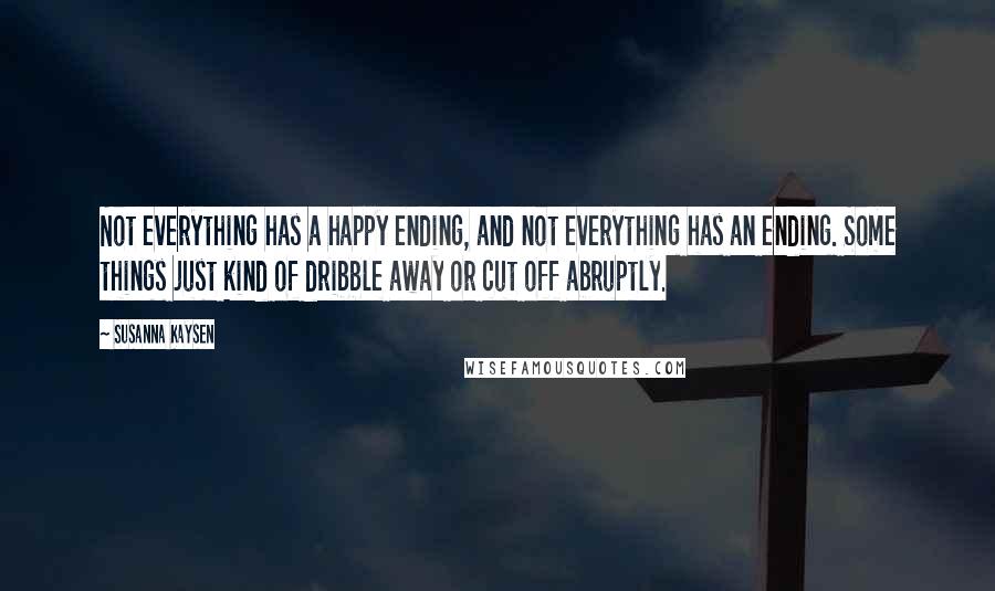 Susanna Kaysen quotes: Not everything has a happy ending, and not everything has an ending. Some things just kind of dribble away or cut off abruptly. Susanna Kaysen quotes: Not everything has a happy ending, and not everything has an ending. Some things just kind of dribble away or cut off abruptly.