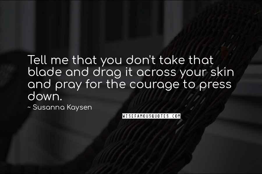 Susanna Kaysen quotes: Tell me that you don't take that blade and drag it across your skin and pray for the courage to press down. Susanna Kaysen quotes: Tell me that you don't take that blade and drag it across your skin and pray for the courage to press down.