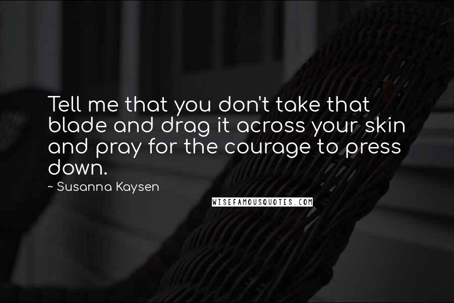 Susanna Kaysen quotes: Tell me that you don't take that blade and drag it across your skin and pray for the courage to press down.