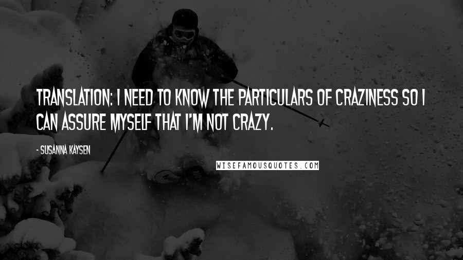 Susanna Kaysen quotes: Translation: I need to know the particulars of craziness so I can assure myself that I'm not crazy.