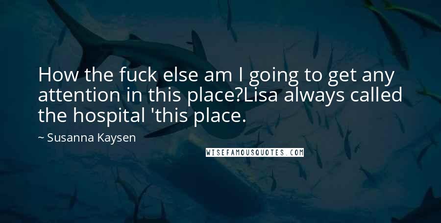 Susanna Kaysen quotes: How the fuck else am I going to get any attention in this place?Lisa always called the hospital 'this place. Susanna Kaysen quotes: How the fuck else am I going to get any attention in this place?Lisa always called the hospital 'this place.