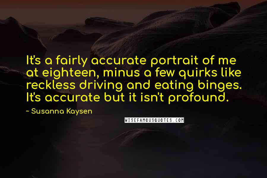 Susanna Kaysen quotes: It's a fairly accurate portrait of me at eighteen, minus a few quirks like reckless driving and eating binges. It's accurate but it isn't profound. Susanna Kaysen quotes: It's a fairly accurate portrait of me at eighteen, minus a few quirks like reckless driving and eating binges. It's accurate but it isn't profound.
