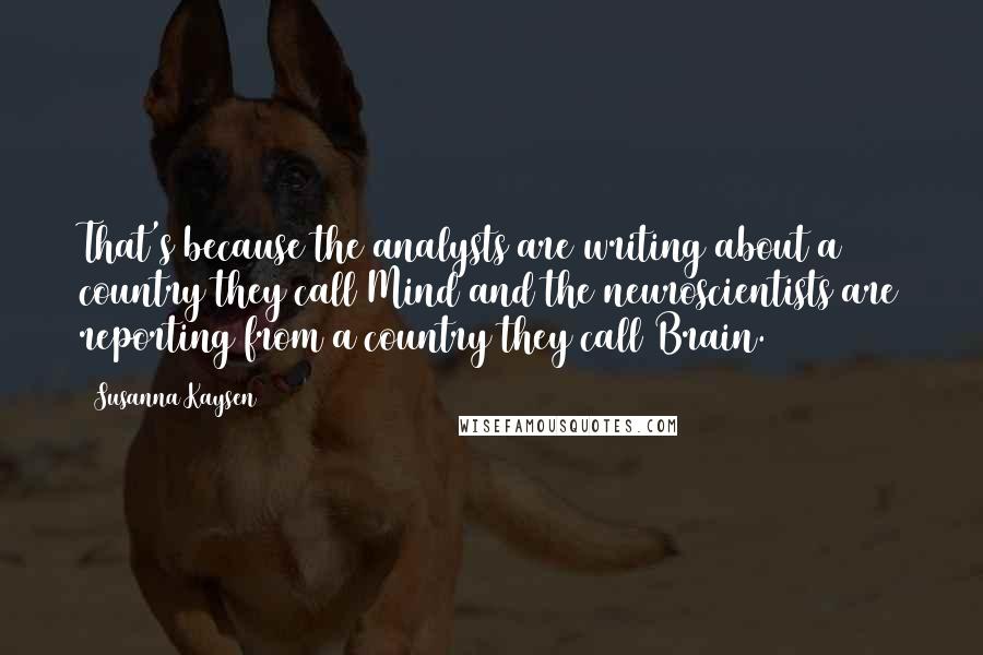 Susanna Kaysen quotes: That's because the analysts are writing about a country they call Mind and the neuroscientists are reporting from a country they call Brain. Susanna Kaysen quotes: That's because the analysts are writing about a country they call Mind and the neuroscientists are reporting from a country they call Brain.