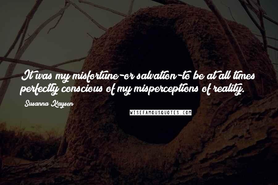 Susanna Kaysen quotes: It was my misfortune-or salvation-to be at all times perfectly conscious of my misperceptions of reality. Susanna Kaysen quotes: It was my misfortune-or salvation-to be at all times perfectly conscious of my misperceptions of reality.