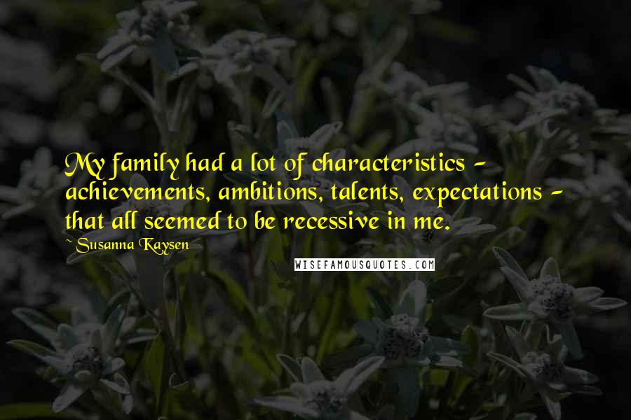 Susanna Kaysen quotes: My family had a lot of characteristics - achievements, ambitions, talents, expectations - that all seemed to be recessive in me. Susanna Kaysen quotes: My family had a lot of characteristics - achievements, ambitions, talents, expectations - that all seemed to be recessive in me.