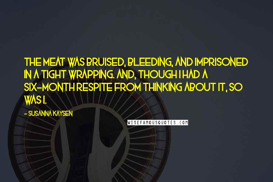 Susanna Kaysen quotes: The meat was bruised, bleeding, and imprisoned in a tight wrapping. And, though I had a six-month respite from thinking about it, so was I. Susanna Kaysen quotes: The meat was bruised, bleeding, and imprisoned in a tight wrapping. And, though I had a six-month respite from thinking about it, so was I.