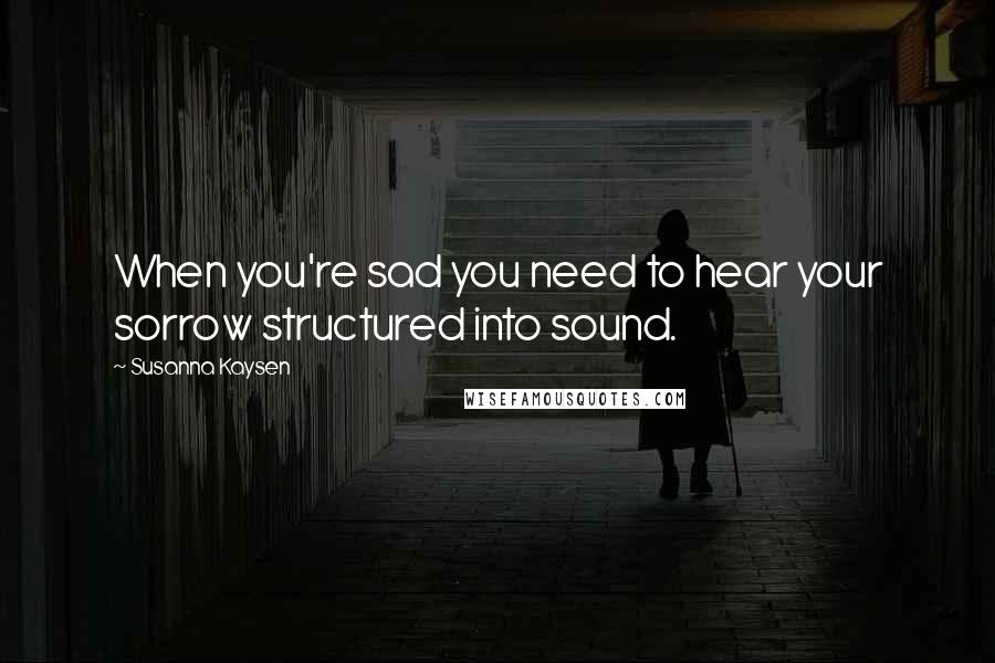 Susanna Kaysen quotes: When you're sad you need to hear your sorrow structured into sound.