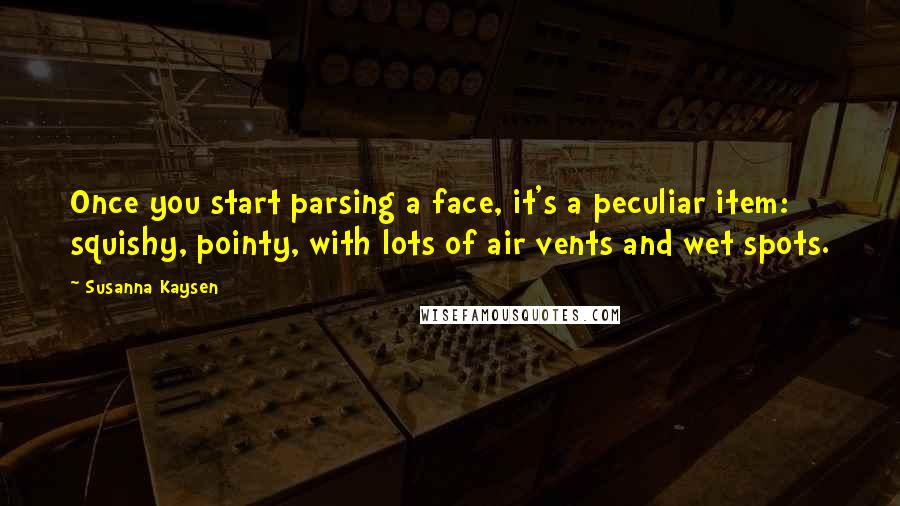 Susanna Kaysen quotes: Once you start parsing a face, it's a peculiar item: squishy, pointy, with lots of air vents and wet spots. Susanna Kaysen quotes: Once you start parsing a face, it's a peculiar item: squishy, pointy, with lots of air vents and wet spots.