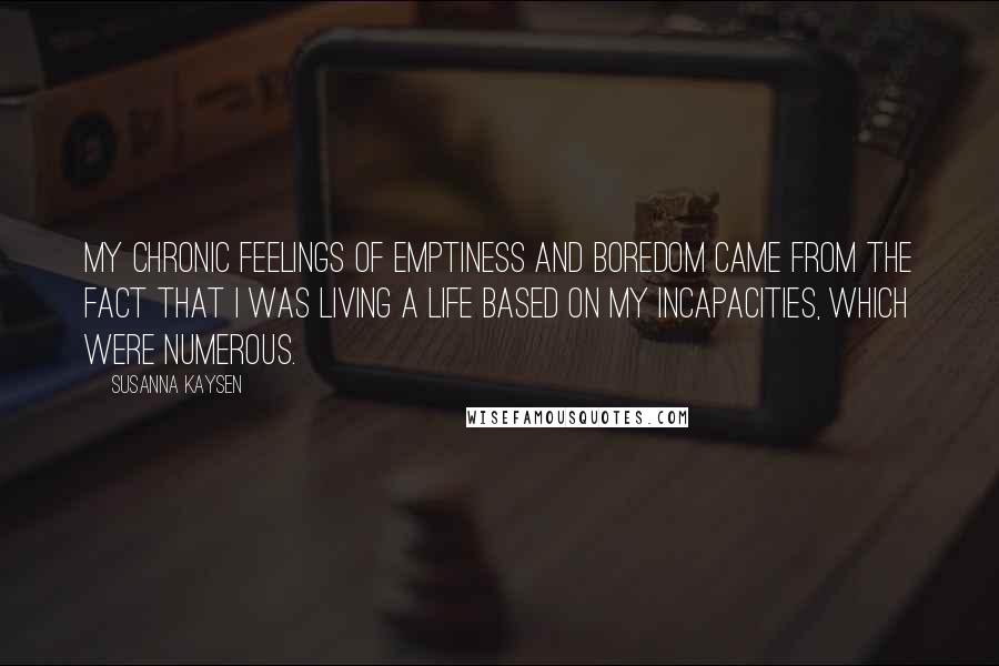 Susanna Kaysen quotes: My chronic feelings of emptiness and boredom came from the fact that I was living a life based on my incapacities, which were numerous.