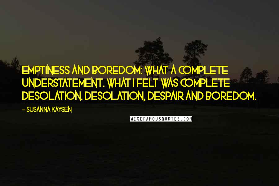 Susanna Kaysen quotes: Emptiness and boredom: what a complete understatement. What I felt was complete desolation. Desolation, despair and boredom. Susanna Kaysen quotes: Emptiness and boredom: what a complete understatement. What I felt was complete desolation. Desolation, despair and boredom.