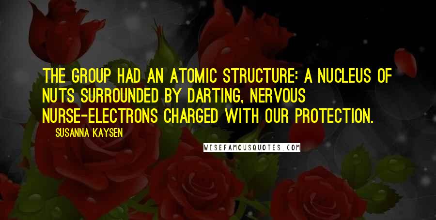 Susanna Kaysen quotes: The group had an atomic structure: a nucleus of nuts surrounded by darting, nervous nurse-electrons charged with our protection. Susanna Kaysen quotes: The group had an atomic structure: a nucleus of nuts surrounded by darting, nervous nurse-electrons charged with our protection.