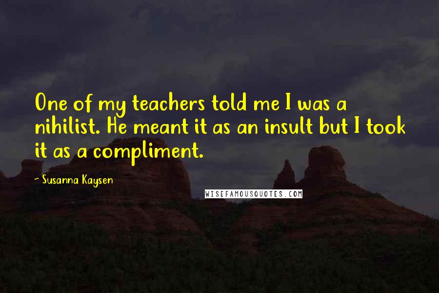 Susanna Kaysen quotes: One of my teachers told me I was a nihilist. He meant it as an insult but I took it as a compliment. Susanna Kaysen quotes: One of my teachers told me I was a nihilist. He meant it as an insult but I took it as a compliment.