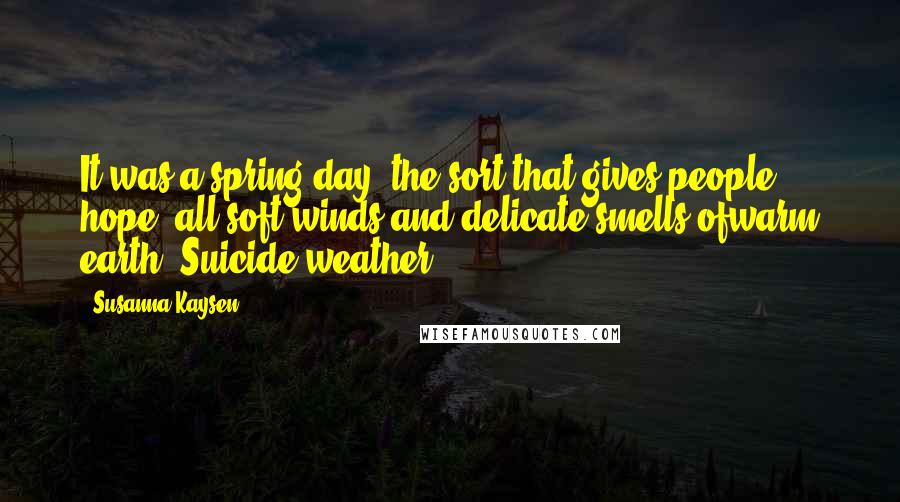 Susanna Kaysen quotes: It was a spring day, the sort that gives people hope: all soft winds and delicate smells ofwarm earth. Suicide weather. Susanna Kaysen quotes: It was a spring day, the sort that gives people hope: all soft winds and delicate smells ofwarm earth. Suicide weather.