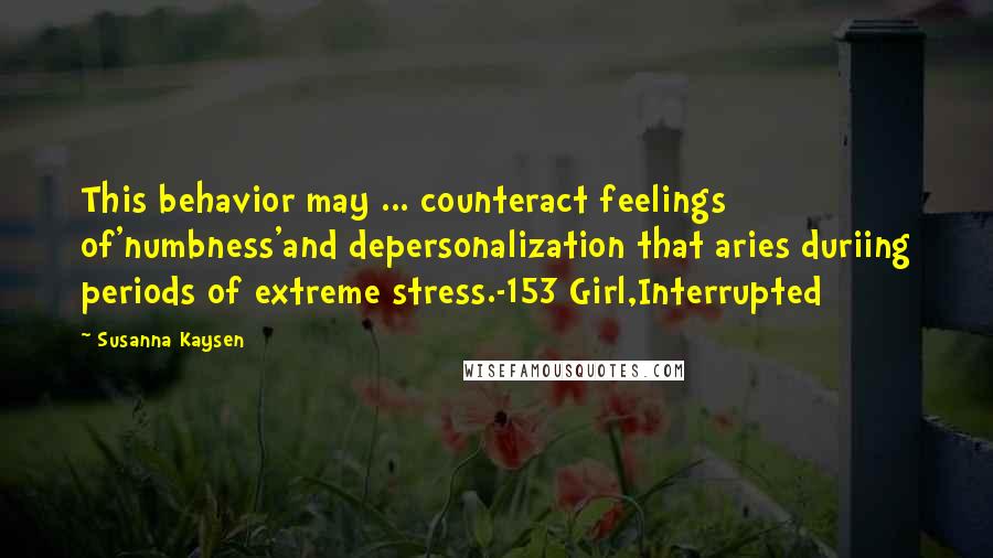 Susanna Kaysen quotes: This behavior may ... counteract feelings of'numbness'and depersonalization that aries duriing periods of extreme stress.-153 Girl,Interrupted Susanna Kaysen quotes: This behavior may ... counteract feelings of'numbness'and depersonalization that aries duriing periods of extreme stress.-153 Girl,Interrupted