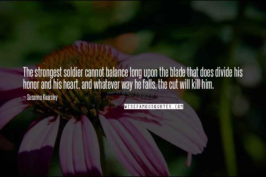 Susanna Kearsley quotes: The strongest soldier cannot balance long upon the blade that does divide his honor and his heart, and whatever way he falls, the cut will kill him.