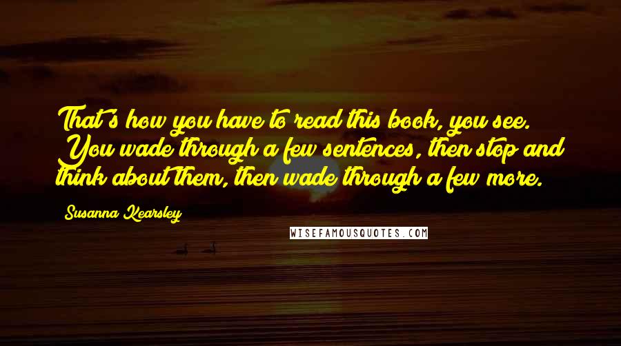 Susanna Kearsley quotes: That's how you have to read this book, you see. You wade through a few sentences, then stop and think about them, then wade through a few more.