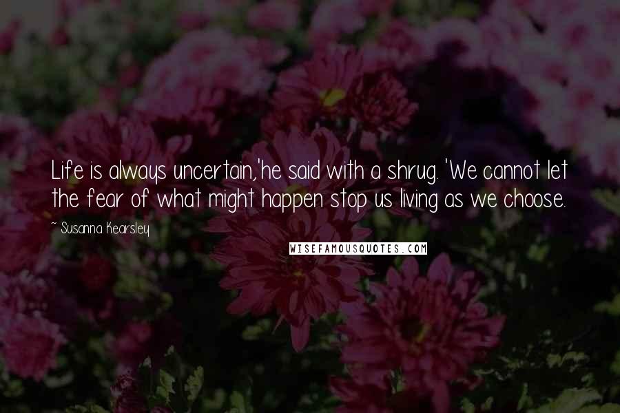 Susanna Kearsley quotes: Life is always uncertain,'he said with a shrug. 'We cannot let the fear of what might happen stop us living as we choose.