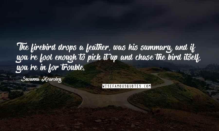 Susanna Kearsley quotes: The firebird drops a feather, was his summary, and if you're fool enough to pick it up and chase the bird itself, you're in for trouble.