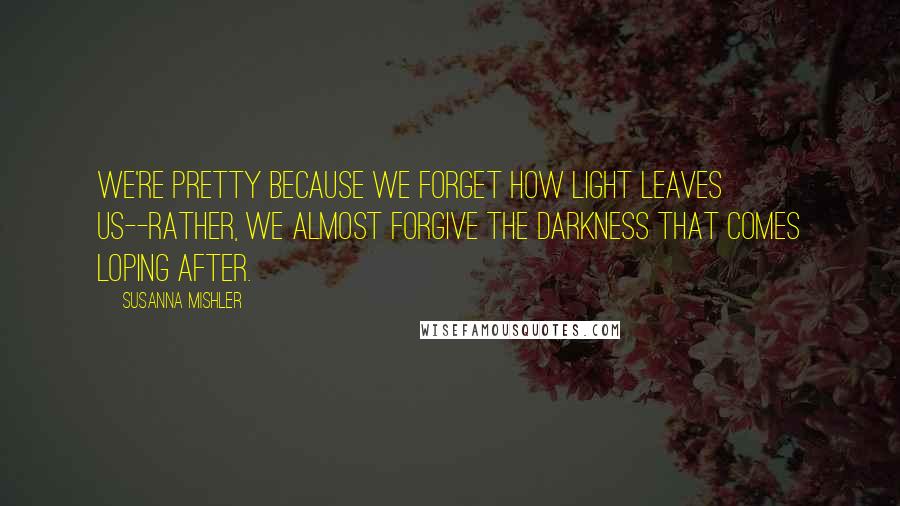 Susanna Mishler quotes: We're pretty because we forget how light leaves us--rather, we almost forgive the darkness that comes loping after.