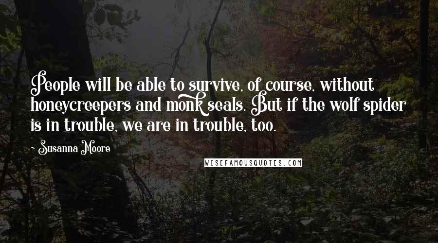 Susanna Moore quotes: People will be able to survive, of course, without honeycreepers and monk seals. But if the wolf spider is in trouble, we are in trouble, too.