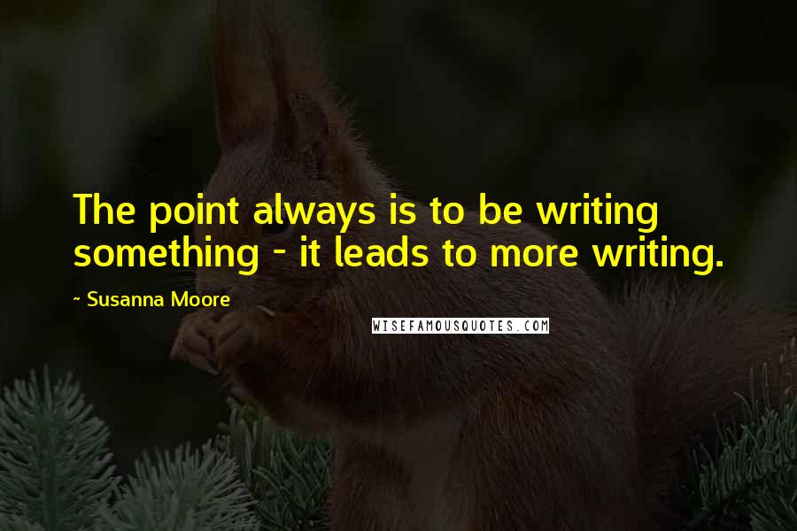 Susanna Moore quotes: The point always is to be writing something - it leads to more writing.
