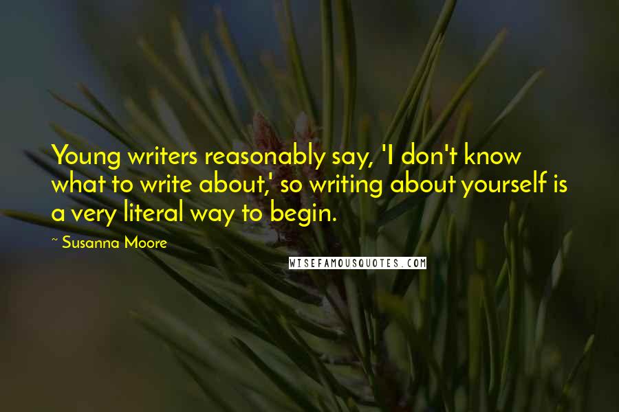 Susanna Moore quotes: Young writers reasonably say, 'I don't know what to write about,' so writing about yourself is a very literal way to begin.