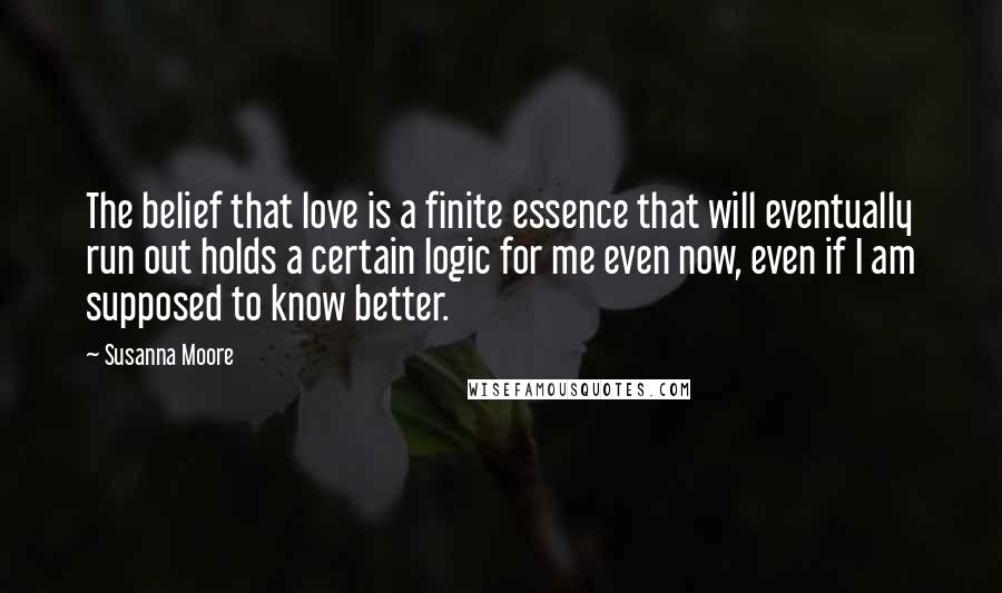 Susanna Moore quotes: The belief that love is a finite essence that will eventually run out holds a certain logic for me even now, even if I am supposed to know better.