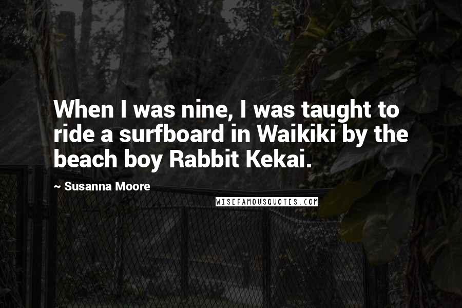 Susanna Moore quotes: When I was nine, I was taught to ride a surfboard in Waikiki by the beach boy Rabbit Kekai.