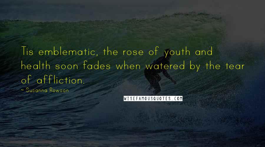 Susanna Rowson quotes: Tis emblematic, the rose of youth and health soon fades when watered by the tear of affliction.