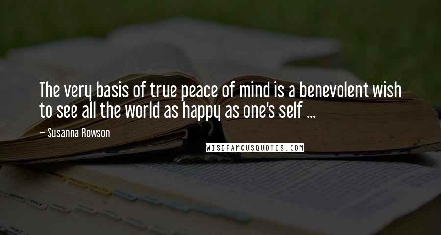 Susanna Rowson quotes: The very basis of true peace of mind is a benevolent wish to see all the world as happy as one's self ...