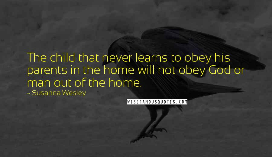 Susanna Wesley quotes: The child that never learns to obey his parents in the home will not obey God or man out of the home.