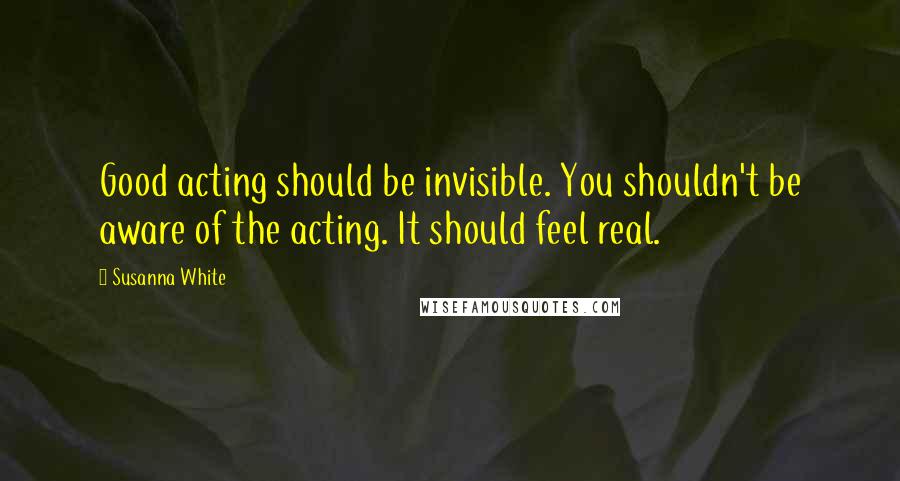 Susanna White quotes: Good acting should be invisible. You shouldn't be aware of the acting. It should feel real.