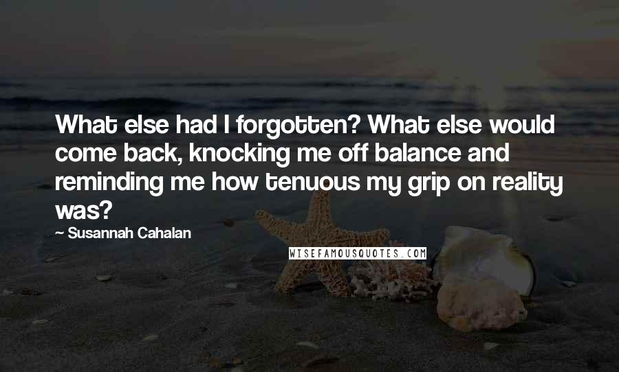 Susannah Cahalan quotes: What else had I forgotten? What else would come back, knocking me off balance and reminding me how tenuous my grip on reality was? Susannah Cahalan quotes: What else had I forgotten? What else would come back, knocking me off balance and reminding me how tenuous my grip on reality was?
