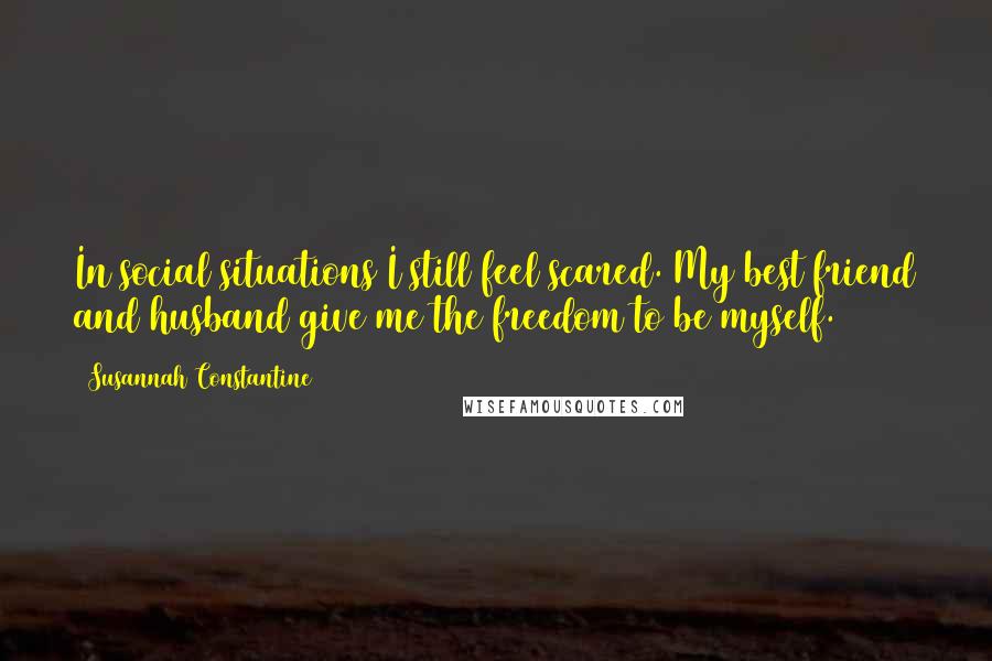 Susannah Constantine quotes: In social situations I still feel scared. My best friend and husband give me the freedom to be myself.