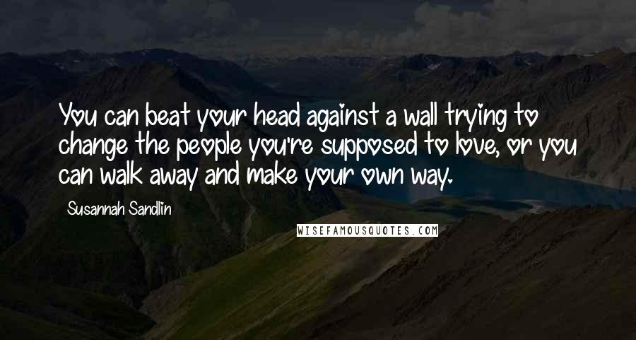 Susannah Sandlin quotes: You can beat your head against a wall trying to change the people you're supposed to love, or you can walk away and make your own way.