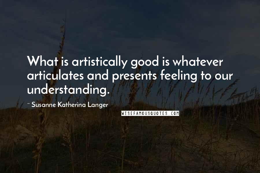 Susanne Katherina Langer quotes: What is artistically good is whatever articulates and presents feeling to our understanding.