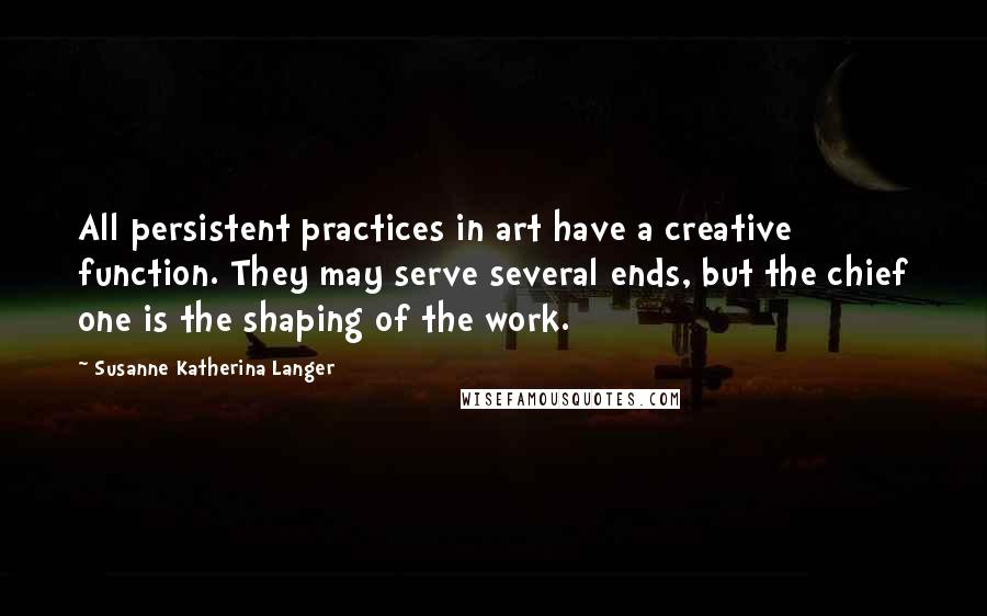 Susanne Katherina Langer quotes: All persistent practices in art have a creative function. They may serve several ends, but the chief one is the shaping of the work.