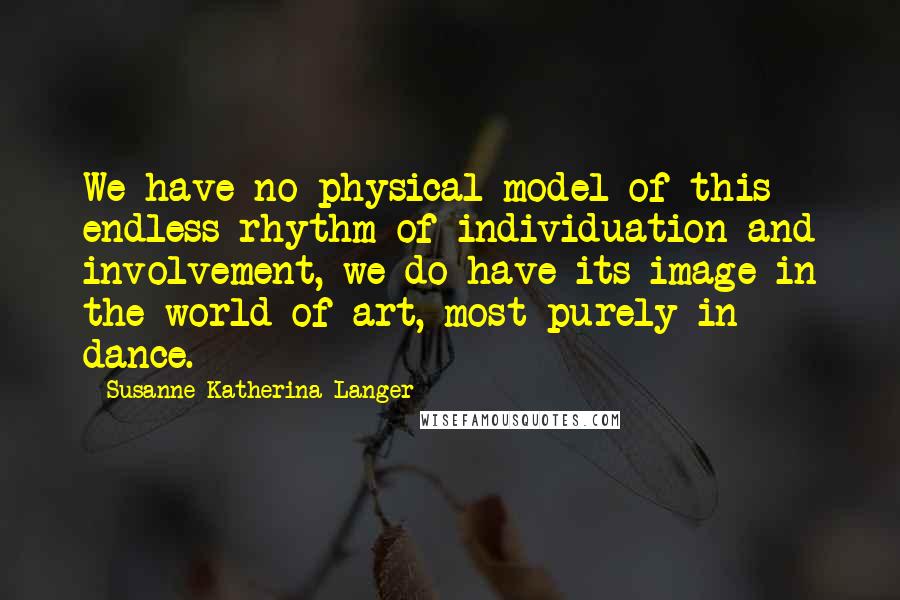 Susanne Katherina Langer quotes: We have no physical model of this endless rhythm of individuation and involvement, we do have its image in the world of art, most purely in dance.